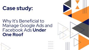 Why It’s Beneficial to Manage Google Ads and Facebook Ads Under One Roof